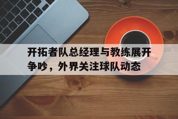 乐鱼官网-开拓者队总经理与教练展开争吵，外界关注球队动态的简单介绍